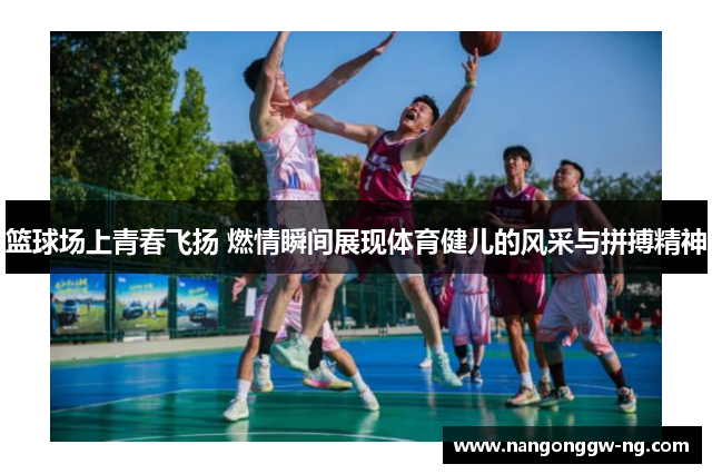 篮球场上青春飞扬 燃情瞬间展现体育健儿的风采与拼搏精神