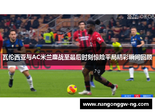 瓦伦西亚与AC米兰鏖战至最后时刻惊险平局精彩瞬间回顾