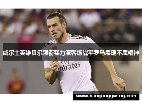 威尔士英雄贝尔领衔实力派客场战平罗马展现不屈精神