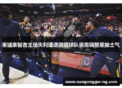 柬埔寨智者主场失利遭遇困境球队亟需调整重振士气