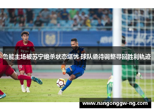 鲁能主场被苏宁绝杀状态堪忧 球队亟待调整寻回胜利轨迹