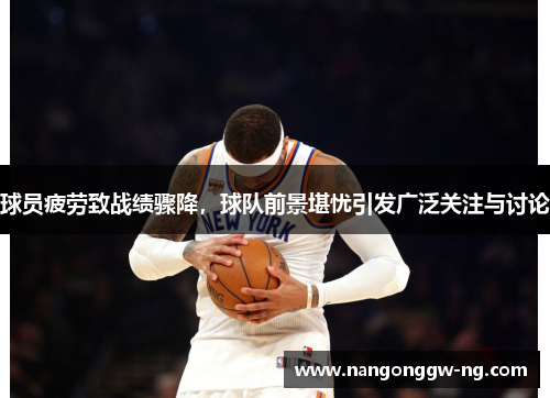 球员疲劳致战绩骤降，球队前景堪忧引发广泛关注与讨论