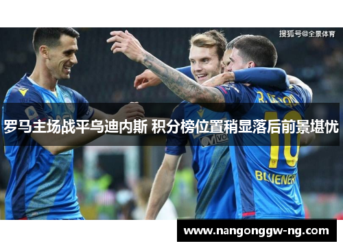 罗马主场战平乌迪内斯 积分榜位置稍显落后前景堪忧