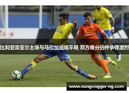 比利亚雷亚尔主场与马拉加战成平局 双方难分伯仲争锋激烈